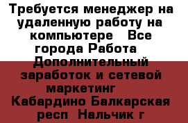 Требуется менеджер на удаленную работу на компьютере - Все города Работа » Дополнительный заработок и сетевой маркетинг   . Кабардино-Балкарская респ.,Нальчик г.